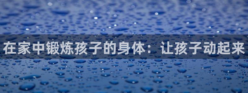 凯捷体育招商电话号码查询是多少：在家中锻炼孩子的身体